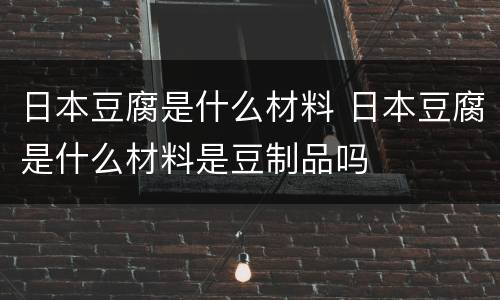 日本豆腐是什么材料 日本豆腐是什么材料是豆制品吗