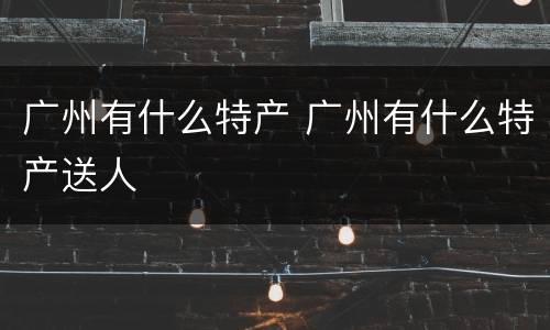 广州有什么特产 广州有什么特产送人