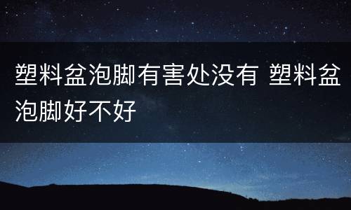 塑料盆泡脚有害处没有 塑料盆泡脚好不好