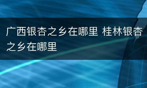 广西银杏之乡在哪里 桂林银杏之乡在哪里