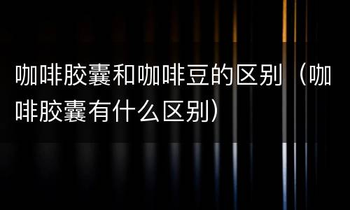 咖啡胶囊和咖啡豆的区别（咖啡胶囊有什么区别）