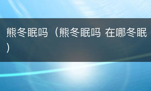 熊冬眠吗（熊冬眠吗 在哪冬眠）