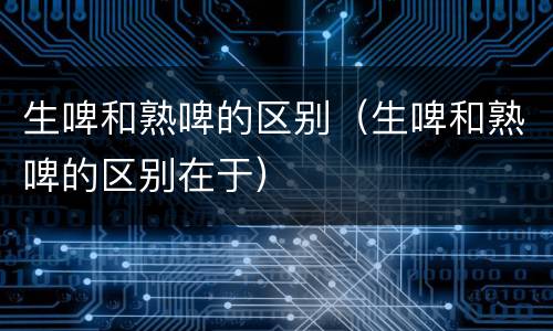 生啤和熟啤的区别（生啤和熟啤的区别在于）
