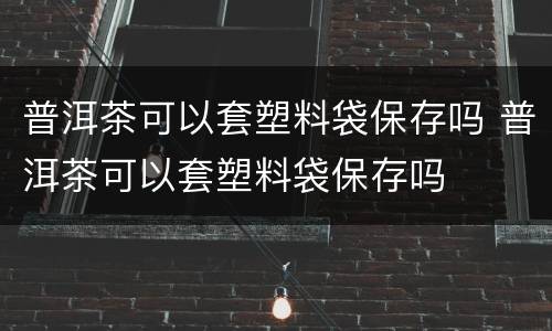 普洱茶可以套塑料袋保存吗 普洱茶可以套塑料袋保存吗