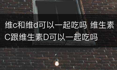 维c和维d可以一起吃吗 维生素C跟维生素D可以一起吃吗