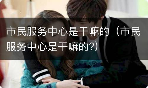 市民服务中心是干嘛的（市民服务中心是干嘛的?）