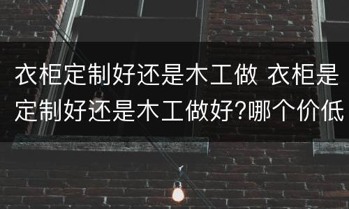 衣柜定制好还是木工做 衣柜是定制好还是木工做好?哪个价低?