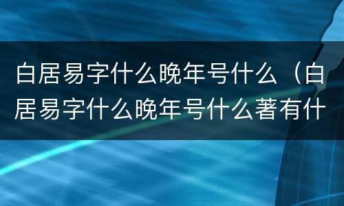 白居易字什么晚年号什么（白居易字什么晚年号什么著有什么）