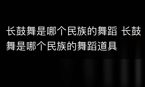 长鼓舞是哪个民族的舞蹈 长鼓舞是哪个民族的舞蹈道具