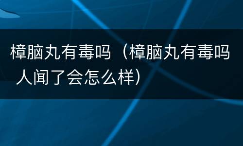 樟脑丸有毒吗（樟脑丸有毒吗 人闻了会怎么样）