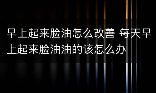 早上起来脸油怎么改善 每天早上起来脸油油的该怎么办