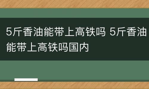 5斤香油能带上高铁吗 5斤香油能带上高铁吗国内