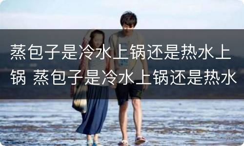 蒸包子是冷水上锅还是热水上锅 蒸包子是冷水上锅还是热水上锅,要蒸多长时间