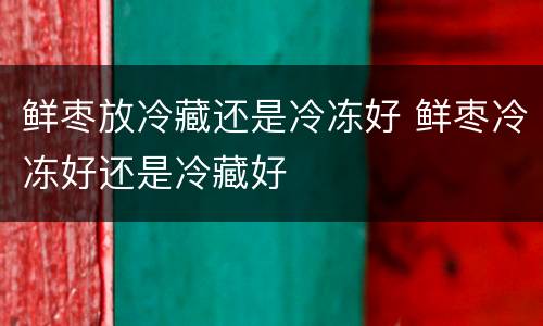 鲜枣放冷藏还是冷冻好 鲜枣冷冻好还是冷藏好