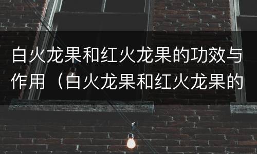 白火龙果和红火龙果的功效与作用（白火龙果和红火龙果的功效与作用是什么）