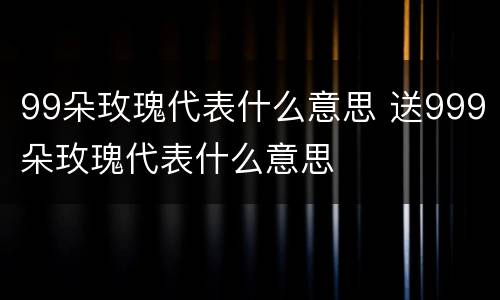 99朵玫瑰代表什么意思 送999朵玫瑰代表什么意思