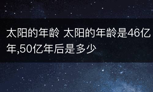 太阳的年龄 太阳的年龄是46亿年,50亿年后是多少