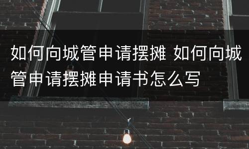 如何向城管申请摆摊 如何向城管申请摆摊申请书怎么写