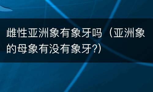 雌性亚洲象有象牙吗（亚洲象的母象有没有象牙?）