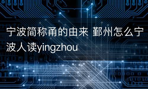 宁波简称甬的由来 鄞州怎么宁波人读yingzhou