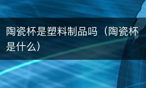 陶瓷杯是塑料制品吗（陶瓷杯是什么）