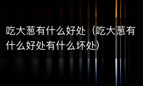 吃大葱有什么好处（吃大葱有什么好处有什么坏处）