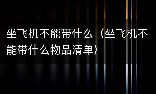 坐飞机不能带什么（坐飞机不能带什么物品清单）
