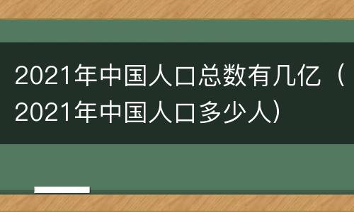 2021年中国人口总数有几亿（2021年中国人口多少人）