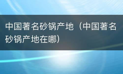 中国著名砂锅产地（中国著名砂锅产地在哪）