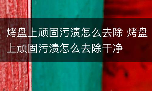 烤盘上顽固污渍怎么去除 烤盘上顽固污渍怎么去除干净