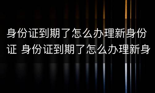 身份证到期了怎么办理新身份证 身份证到期了怎么办理新身份证需要多少钱