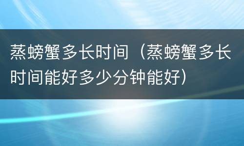 蒸螃蟹多长时间（蒸螃蟹多长时间能好多少分钟能好）