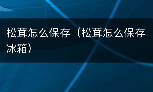 松茸怎么保存（松茸怎么保存冰箱）