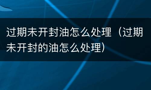 过期未开封油怎么处理（过期未开封的油怎么处理）