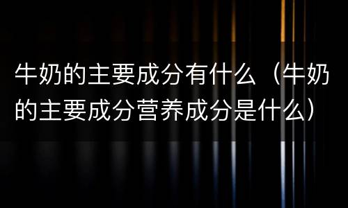 牛奶的主要成分有什么（牛奶的主要成分营养成分是什么）