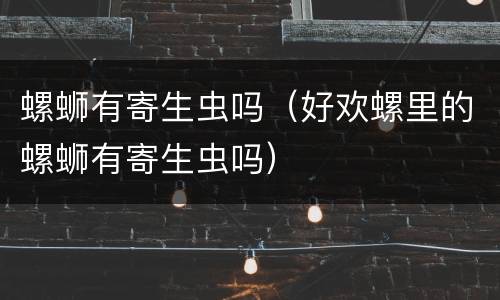 螺蛳有寄生虫吗（好欢螺里的螺蛳有寄生虫吗）