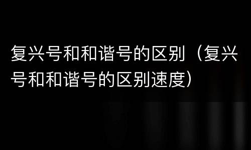 复兴号和和谐号的区别（复兴号和和谐号的区别速度）