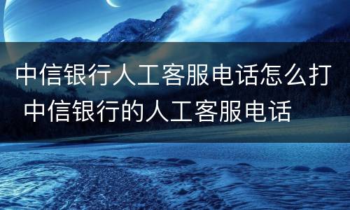 中信银行人工客服电话怎么打 中信银行的人工客服电话