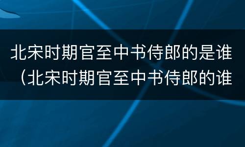 北宋时期官至中书侍郎的是谁（北宋时期官至中书侍郎的谁主持了水运仪象台）