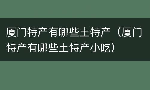 厦门特产有哪些土特产（厦门特产有哪些土特产小吃）