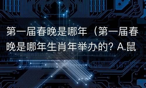 第一届春晚是哪年（第一届春晚是哪年生肖年举办的? A.鼠年 B.猪年 C.龙年）