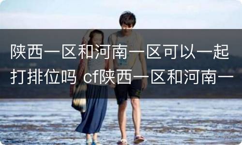 陕西一区和河南一区可以一起打排位吗 cf陕西一区和河南一区能一起排位吗