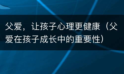 父爱，让孩子心理更健康（父爱在孩子成长中的重要性）