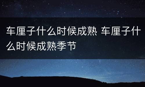 车厘子什么时候成熟 车厘子什么时候成熟季节