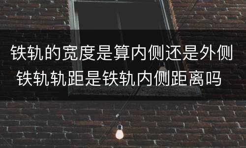 铁轨的宽度是算内侧还是外侧 铁轨轨距是铁轨内侧距离吗