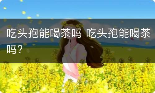 吃头孢能喝茶吗 吃头孢能喝茶吗?