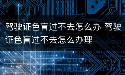 驾驶证色盲过不去怎么办 驾驶证色盲过不去怎么办理