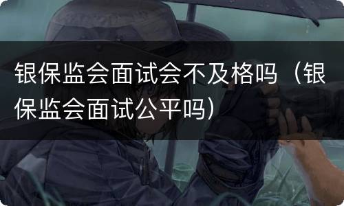银保监会面试会不及格吗（银保监会面试公平吗）