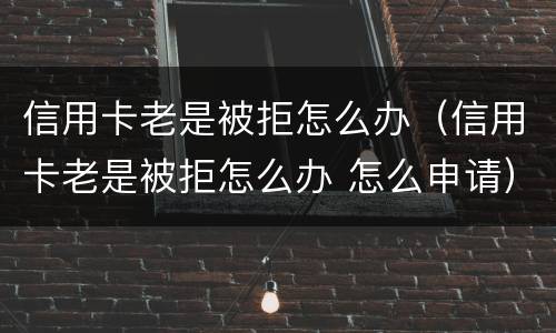信用卡老是被拒怎么办（信用卡老是被拒怎么办 怎么申请）