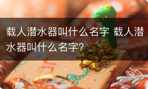 载人潜水器叫什么名字 载人潜水器叫什么名字?